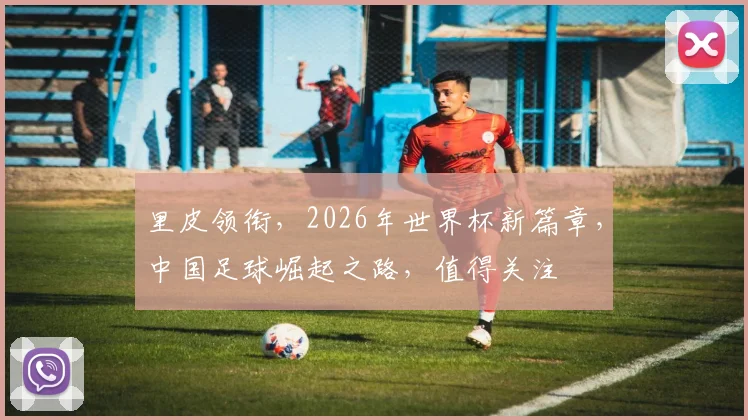 里皮领衔，2026年世界杯新篇章，中国足球崛起之路，值得关注