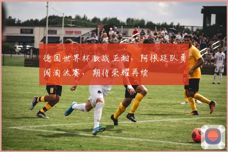 德国世界杯激战正酣，阿根廷队勇闯淘汰赛，期待荣耀再续