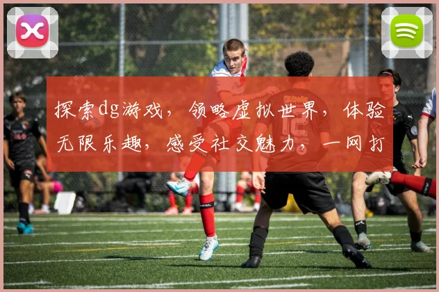 探索dg游戏，领略虚拟世界，体验无限乐趣，感受社交魅力，一网打尽