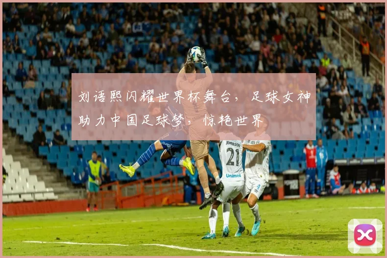 刘语熙闪耀世界杯舞台，足球女神助力中国足球梦，惊艳世界