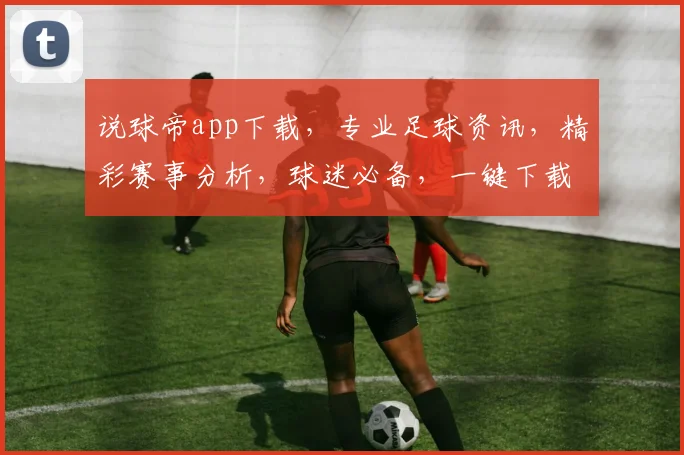 说球帝app下载，专业足球资讯，精彩赛事分析，球迷必备，一键下载，畅享足球盛宴，三步轻松完成