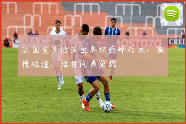 法国克罗地亚世界杯巅峰对决，激情碰撞，谁将问鼎荣耀