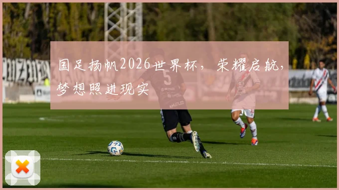 国足扬帆2026世界杯，荣耀启航，梦想照进现实