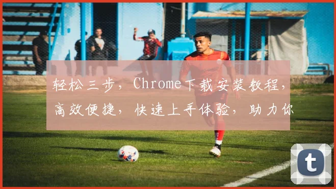 轻松三步，Chrome下载安装教程，高效便捷，快速上手体验，助力你畅游网络世界，一网打尽